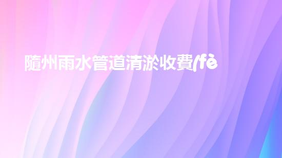 隨州雨水管道清淤收費(fèi)：揭秘背后的暗流，你知道嗎？
